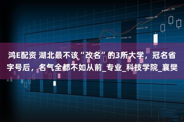 鸿E配资 湖北最不该“改名”的3所大学，冠名省字号后，名气全都不如从前_专业_科技学院_襄樊