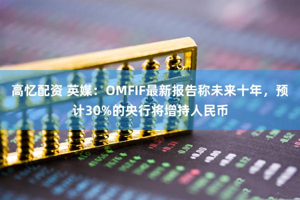 高忆配资 英媒：OMFIF最新报告称未来十年，预计30%的央行将增持人民币