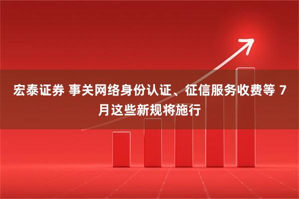 宏泰证券 事关网络身份认证、征信服务收费等 7月这些新规将施行