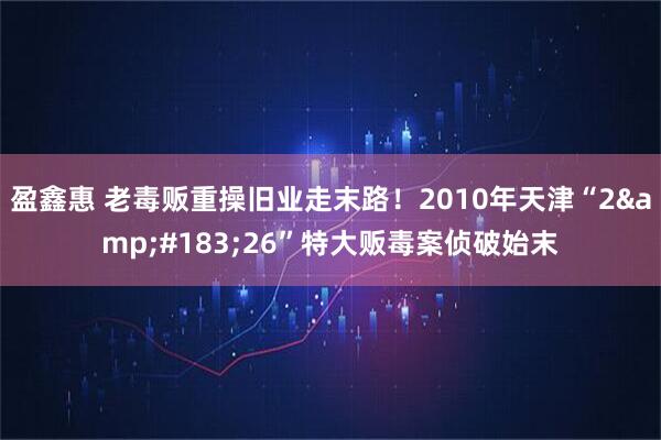 盈鑫惠 老毒贩重操旧业走末路！2010年天津“2·26”特大贩毒案侦破始末