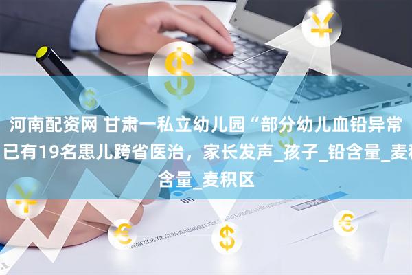 河南配资网 甘肃一私立幼儿园“部分幼儿血铅异常”，已有19名患儿跨省医治，家长发声_孩子_铅含量_麦积区