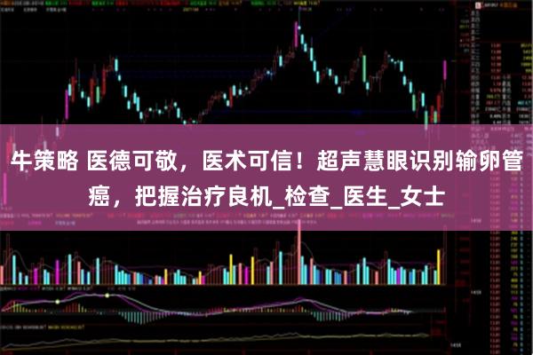 牛策略 医德可敬，医术可信！超声慧眼识别输卵管癌，把握治疗良机_检查_医生_女士
