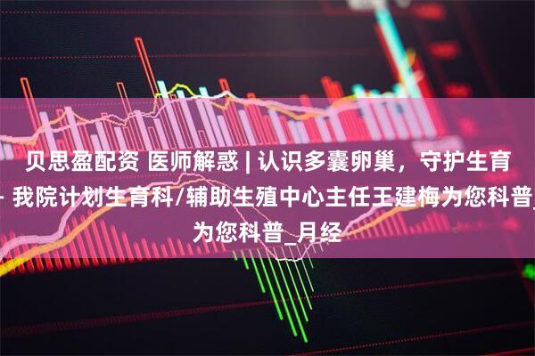 贝思盈配资 医师解惑 | 认识多囊卵巢，守护生育力 —— 我院计划生育科/辅助生殖中心主任王建梅为您科普_月经