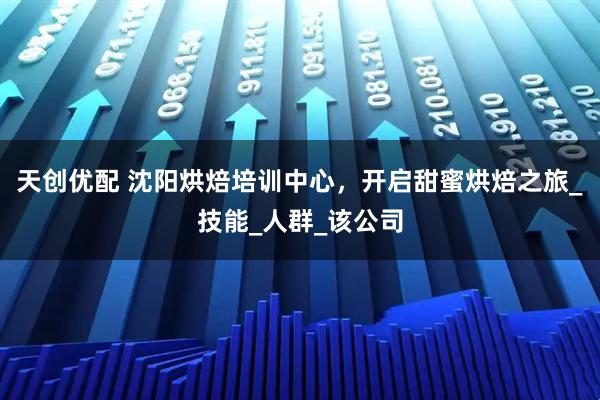 天创优配 沈阳烘焙培训中心，开启甜蜜烘焙之旅_技能_人群_该公司