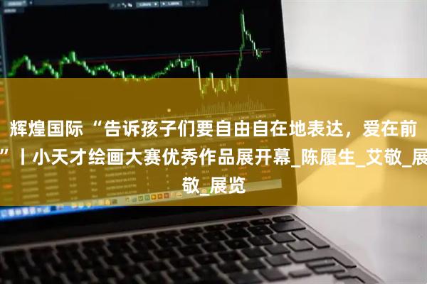 辉煌国际 “告诉孩子们要自由自在地表达，爱在前方”丨小天才绘画大赛优秀作品展开幕_陈履生_艾敬_展览