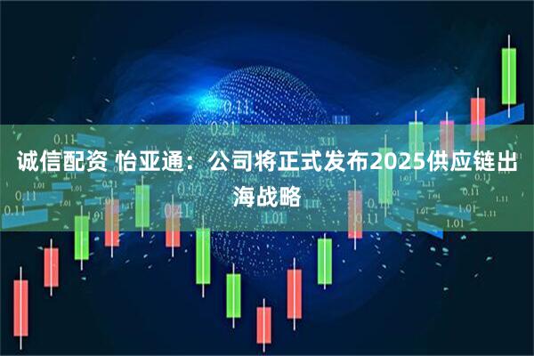 诚信配资 怡亚通：公司将正式发布2025供应链出海战略
