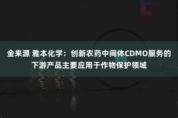 金来源 雅本化学：创新农药中间体CDMO服务的下游产品主要应用于作物保护领域