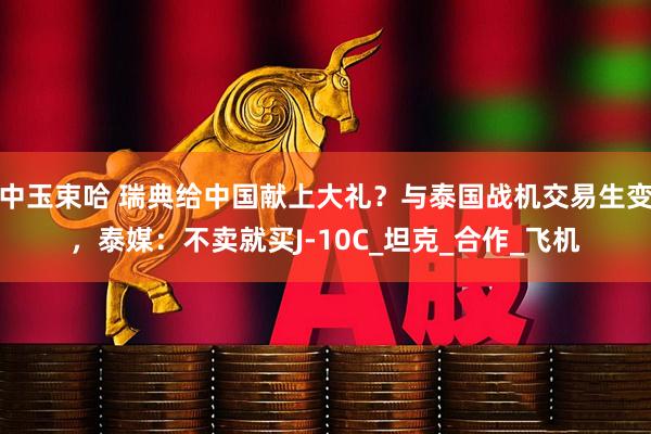 中玉束哈 瑞典给中国献上大礼？与泰国战机交易生变，泰媒：不卖就买J-10C_坦克_合作_飞机