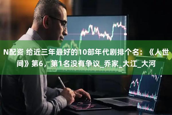 N配资 给近三年最好的10部年代剧排个名：《人世间》第6，第1名没有争议_乔家_大江_大河