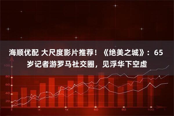 海顺优配 大尺度影片推荐！《绝美之城》：65 岁记者游罗马社交圈，见浮华下空虚