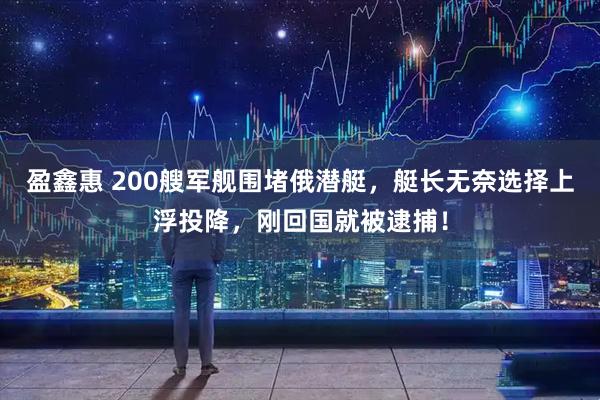盈鑫惠 200艘军舰围堵俄潜艇，艇长无奈选择上浮投降，刚回国就被逮捕！