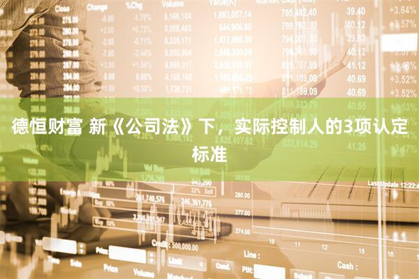 德恒财富 新《公司法》下，实际控制人的3项认定标准